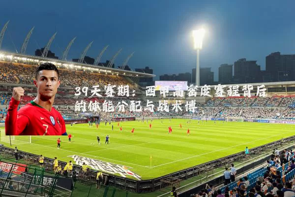 39天赛期:西甲高密度赛程背后的体能分配与战术博弈